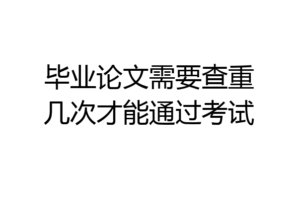 毕业论文需要查重几次才能通过考试