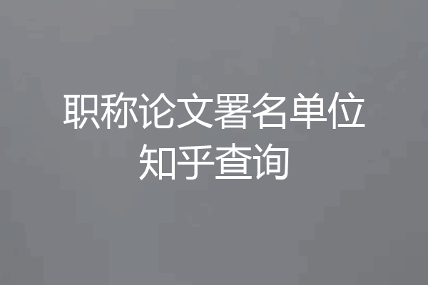 职称论文署名单位知乎查询