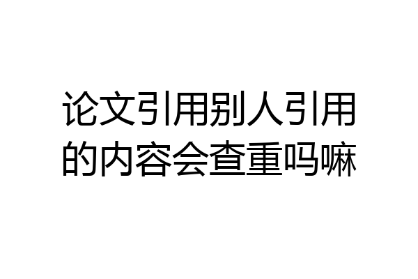 论文引用别人引用的内容会查重吗嘛