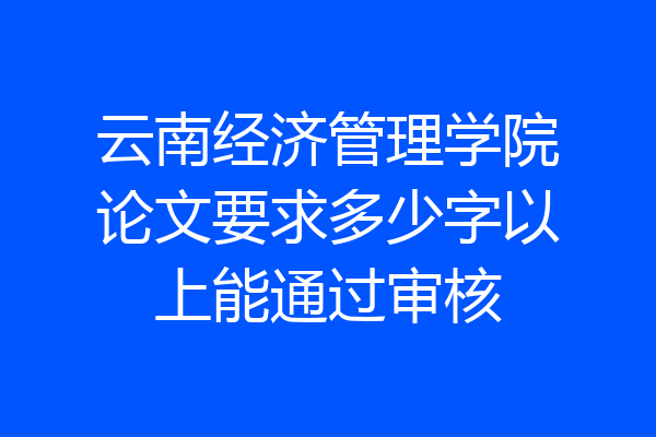 云南经济管理学院论文要求多少字以上能通过审核