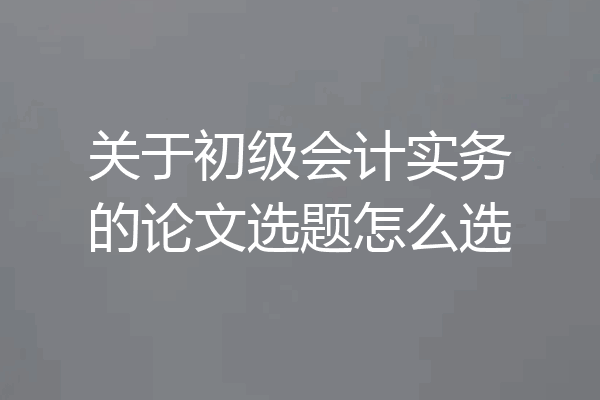 关于初级会计实务的论文选题怎么选