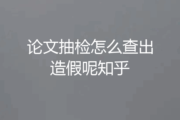 论文抽检怎么查出造假呢知乎