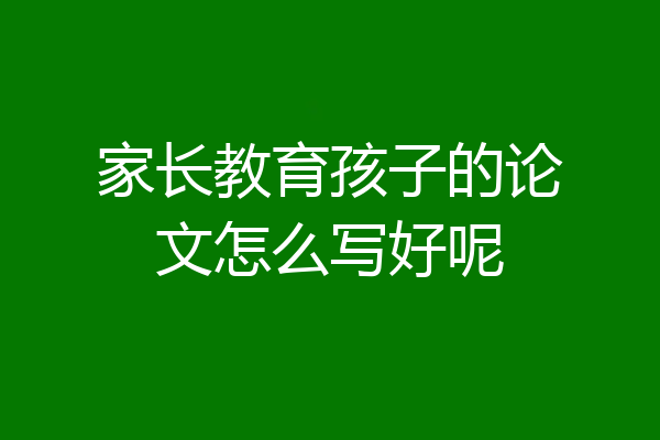 家长教育孩子的论文怎么写好呢