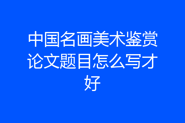 中国名画美术鉴赏论文题目怎么写才好