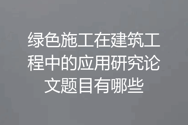 绿色施工在建筑工程中的应用研究论文题目有哪些