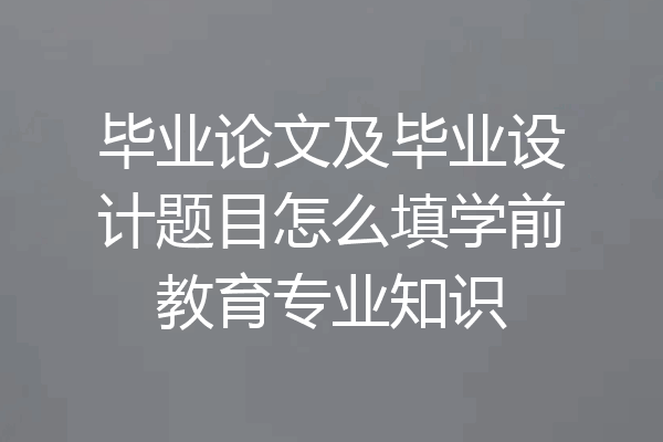 毕业论文及毕业设计题目怎么填学前教育专业知识