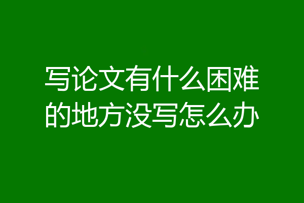 写论文有什么困难的地方没写怎么办
