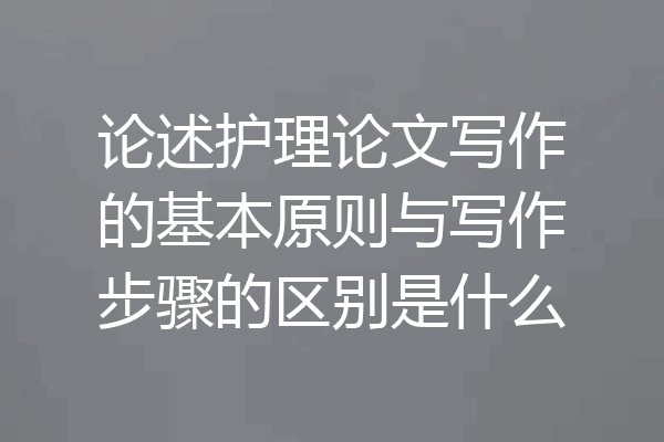 论述护理论文写作的基本原则与写作步骤的区别是什么