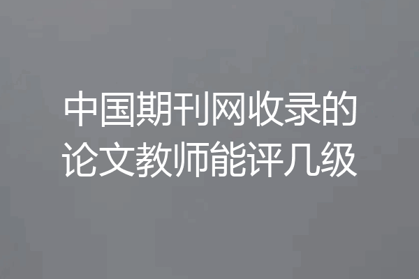 中国期刊网收录的论文教师能评几级