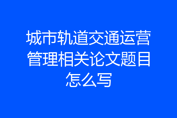 城市轨道交通运营管理相关论文题目怎么写