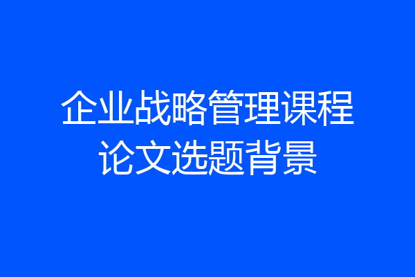 企业战略管理课程论文选题背景