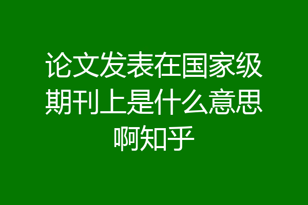 论文发表在国家级期刊上是什么意思啊知乎