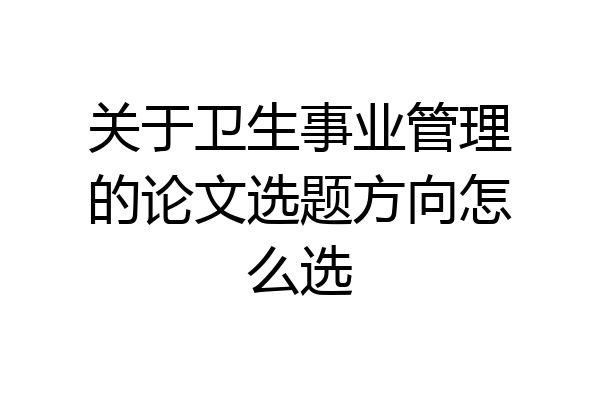 关于卫生事业管理的论文选题方向怎么选