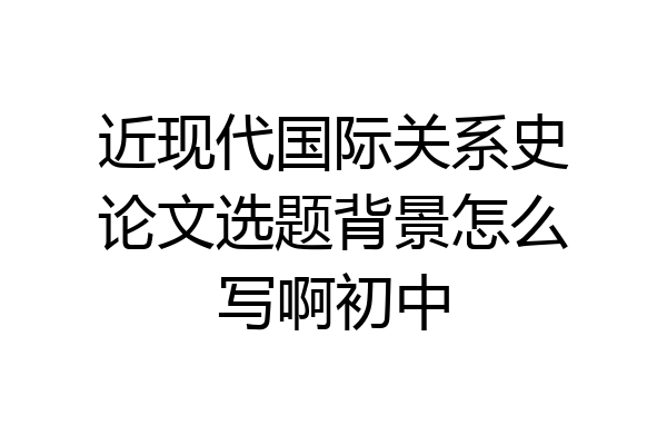 近现代国际关系史论文选题背景怎么写啊初中