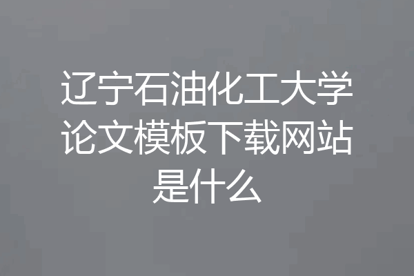 辽宁石油化工大学论文模板下载网站是什么