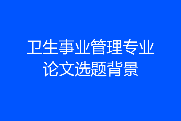 卫生事业管理专业论文选题背景