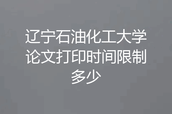 辽宁石油化工大学论文打印时间限制多少