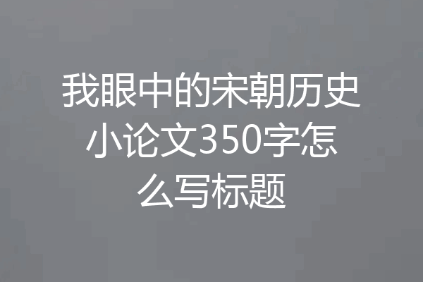我眼中的宋朝历史小论文350字怎么写标题