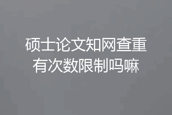 硕士论文知网查重有次数限制吗嘛