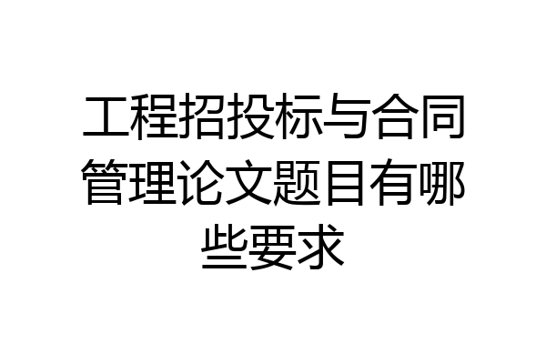 工程招投标与合同管理论文题目有哪些要求