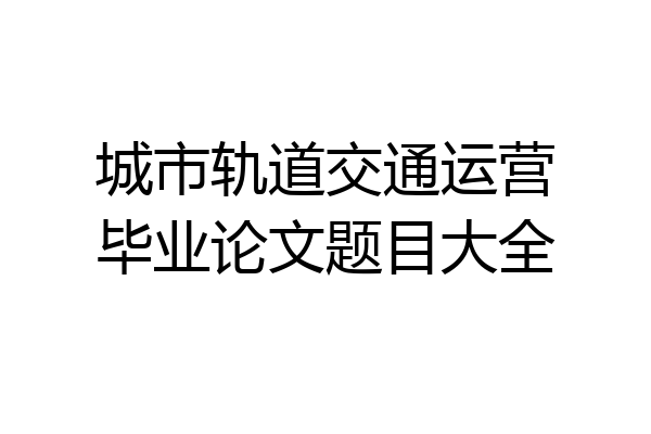 城市轨道交通运营毕业论文题目大全