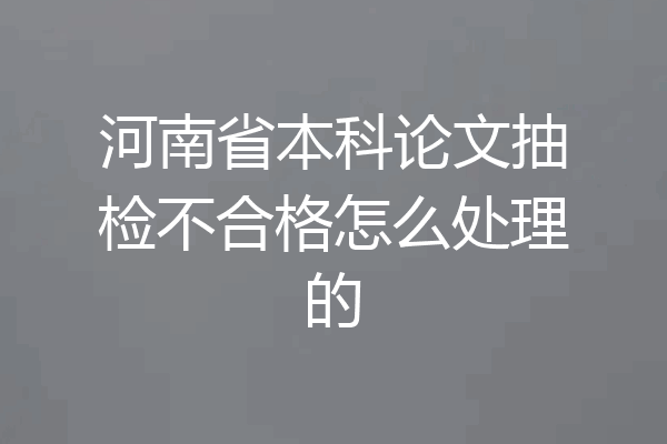 河南省本科论文抽检不合格怎么处理的