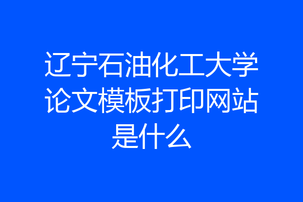辽宁石油化工大学论文模板打印网站是什么