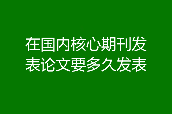 在国内核心期刊发表论文要多久发表