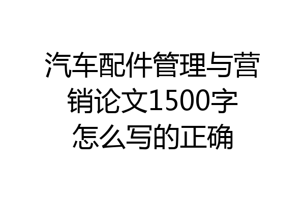汽车配件管理与营销论文1500字怎么写的正确