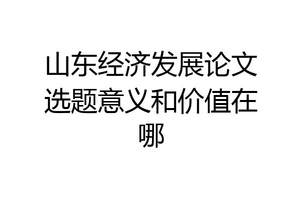 山东经济发展论文选题意义和价值在哪