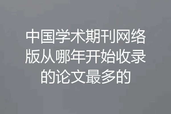中国学术期刊网络版从哪年开始收录的论文最多的