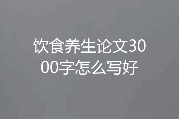 饮食养生论文3000字怎么写好