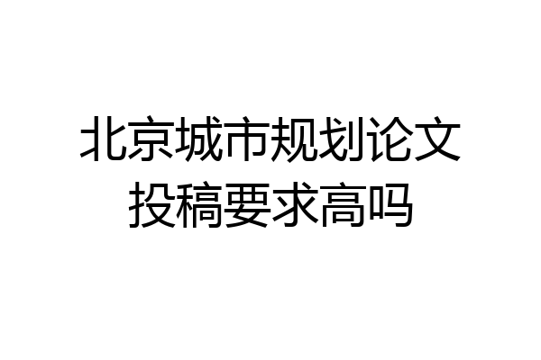北京城市规划论文投稿要求高吗