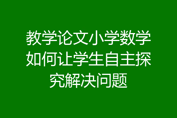 教学论文小学数学如何让学生自主探究解决问题