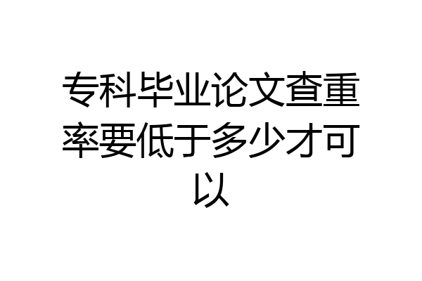 专科毕业论文查重率要低于多少才可以