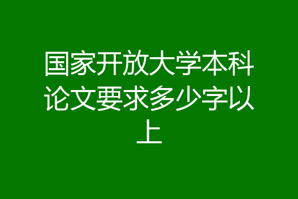 国家开放大学本科论文要求多少字以上