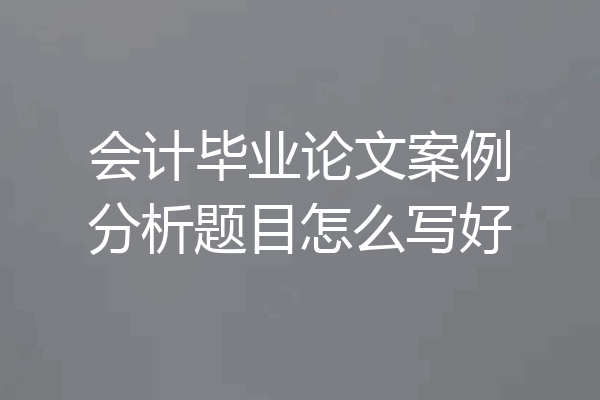 会计毕业论文案例分析题目怎么写好