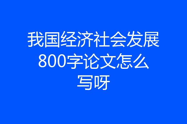 我国经济社会发展800字论文怎么写呀