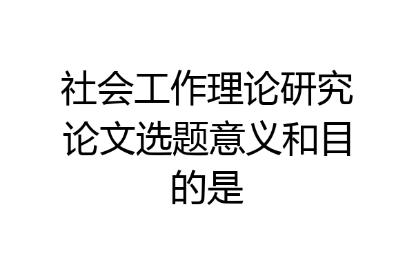 社会工作理论研究论文选题意义和目的是