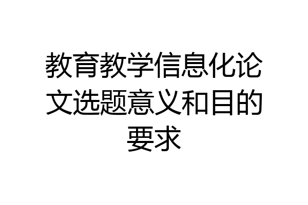 教育教学信息化论文选题意义和目的要求