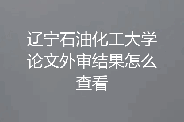辽宁石油化工大学论文外审结果怎么查看