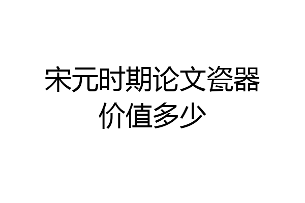 宋元时期论文瓷器价值多少