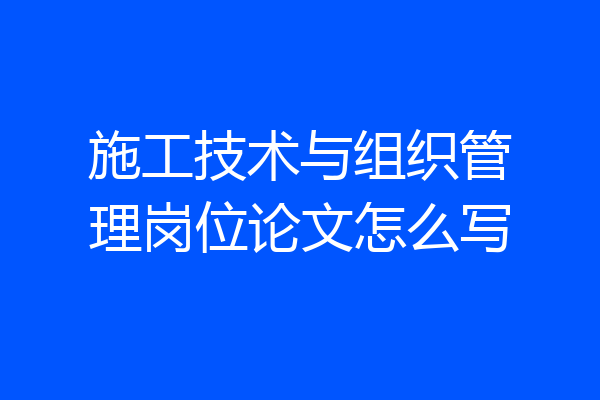 施工技术与组织管理岗位论文怎么写