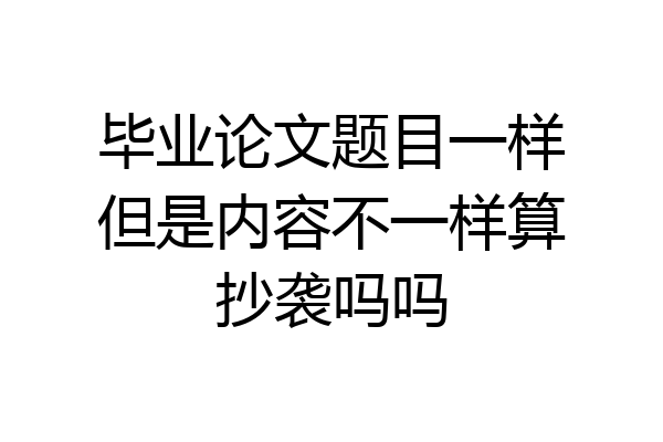 毕业论文题目一样但是内容不一样算抄袭吗吗