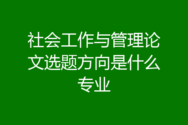 社会工作与管理论文选题方向是什么专业
