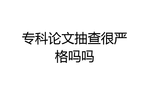 专科论文抽查很严格吗吗