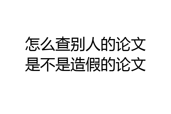 怎么查别人的论文是不是造假的论文