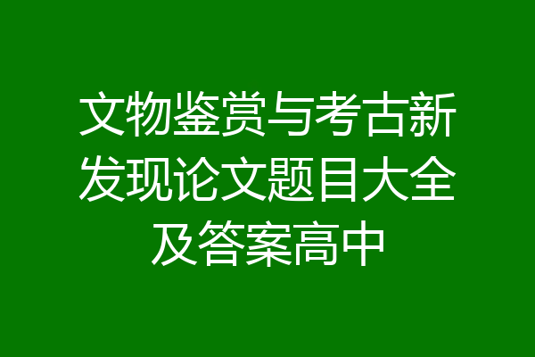 文物鉴赏与考古新发现论文题目大全及答案高中