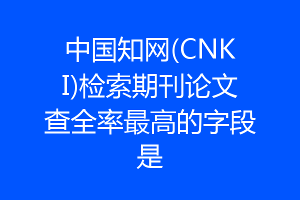 中国知网(CNKI)检索期刊论文查全率最高的字段是