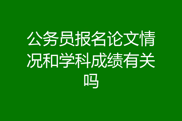 公务员报名论文情况和学科成绩有关吗